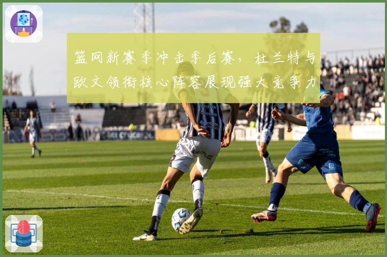 篮网新赛季冲击季后赛，杜兰特与欧文领衔核心阵容展现强大竞争力