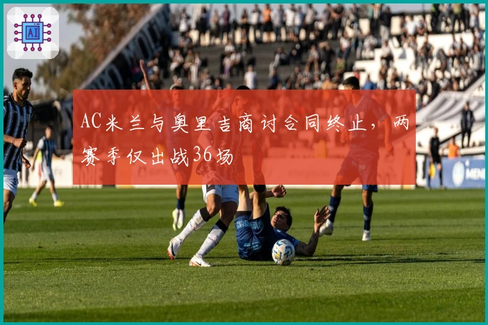 AC米兰与奥里吉商讨合同终止，两赛季仅出战36场