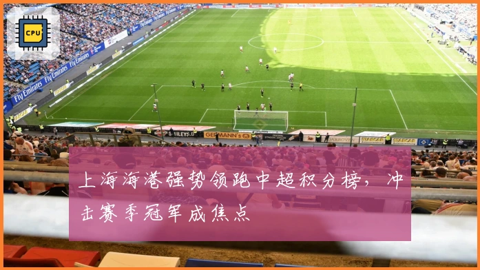 上海海港强势领跑中超积分榜，冲击赛季冠军成焦点