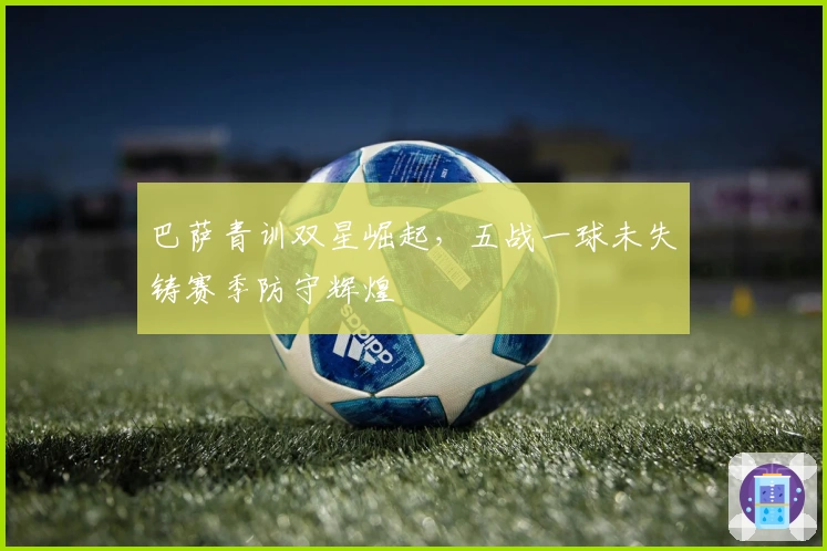 巴萨青训双星崛起，五战一球未失铸赛季防守辉煌