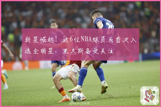 新星崛起！这6位NBA球员或首次入选全明星，里夫斯备受关注