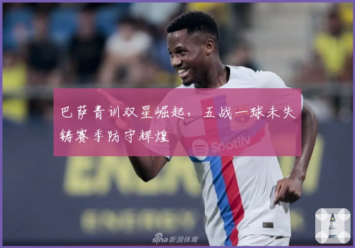 巴萨青训双星崛起，五战一球未失铸赛季防守辉煌