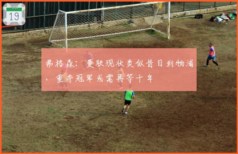 弗格森：曼联现状类似昔日利物浦，重夺冠军或需再等十年