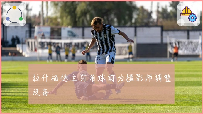 拉什福德主罚角球前为摄影师调整设备