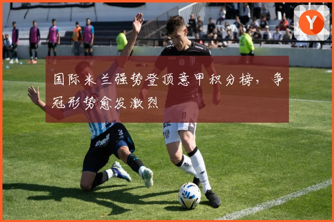 国际米兰强势登顶意甲积分榜，争冠形势愈发激烈