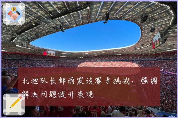 北控队长邹雨宸谈赛季挑战，强调解决问题提升表现